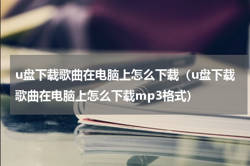 u盘下载歌曲在电脑上怎么下载（u盘下载歌曲在电脑上怎么下载mp3格式）