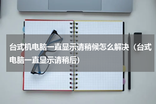 台式机电脑一直显示请稍候怎么解决（台式电脑一直显示请稍后）