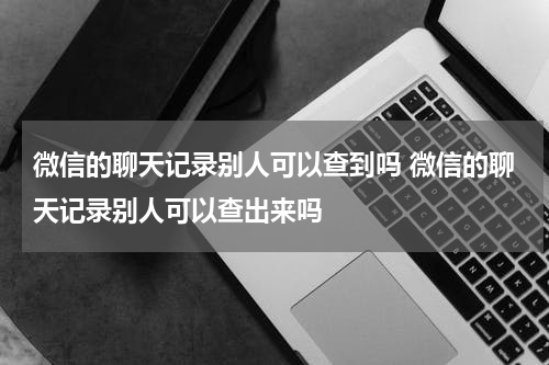 微信的聊天记录别人可以查到吗 微信的聊天记录别人可以查出来吗