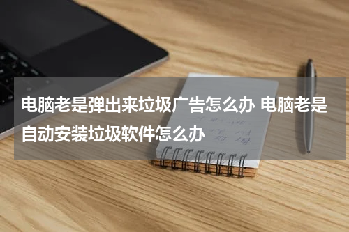 电脑老是弹出来垃圾广告怎么办 电脑老是自动安装垃圾软件怎么办
