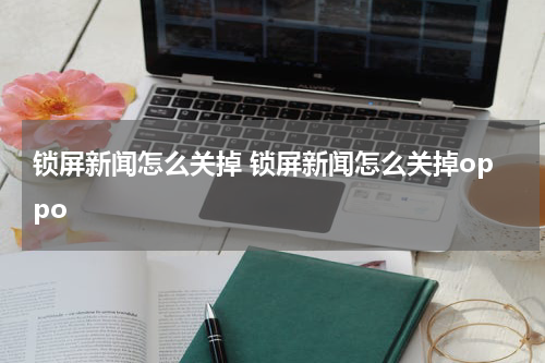锁屏新闻怎么关掉 锁屏新闻怎么关掉oppo