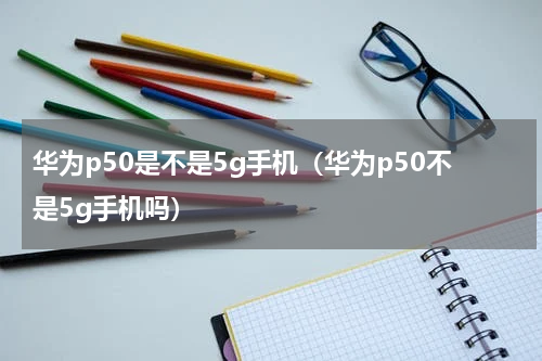 华为p50是不是5g手机（华为p50不是5g手机吗）