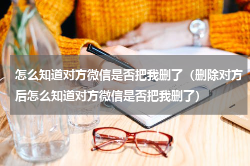 怎么知道对方微信是否把我删了（删除对方后怎么知道对方微信是否把我删了）