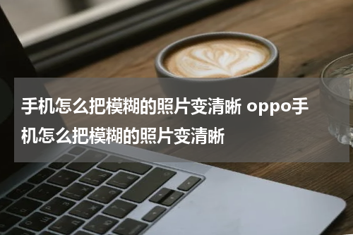手机怎么把模糊的照片变清晰 oppo手机怎么把模糊的照片变清晰