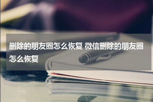 删除的朋友圈怎么恢复 微信删除的朋友圈怎么恢复
