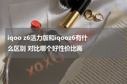 iqoo z6活力版和iqooz6有什么区别 对比哪个好性价比高