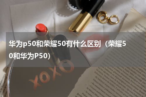 华为p50和荣耀50有什么区别（荣耀50和华为P50）
