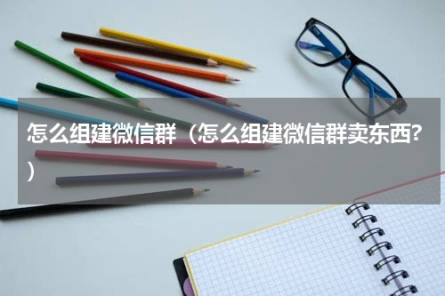 怎么组建微信群（怎么组建微信群卖东西?）