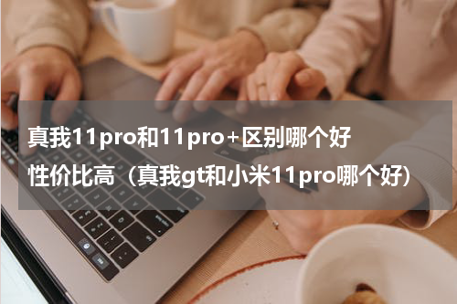 真我11pro和11pro+区别哪个好性价比高（真我gt和小米11pro哪个好）