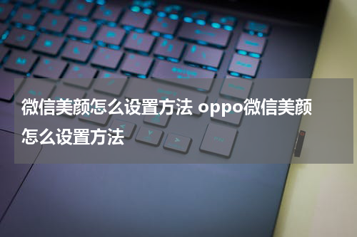 微信美颜怎么设置方法 oppo微信美颜怎么设置方法