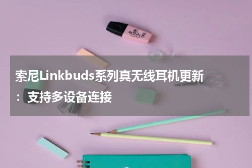 索尼Linkbuds系列真无线耳机更新：支持多设备连接