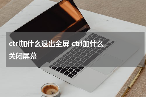 ctrl加什么退出全屏 ctrl加什么关闭屏幕