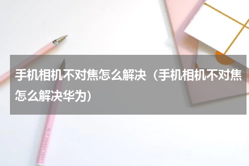 手机相机不对焦怎么解决（手机相机不对焦怎么解决华为）