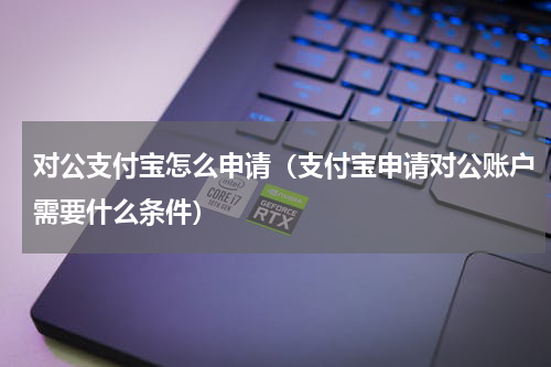 对公支付宝怎么申请（支付宝申请对公账户需要什么条件）