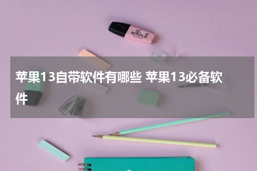 苹果13自带软件有哪些 苹果13必备软件