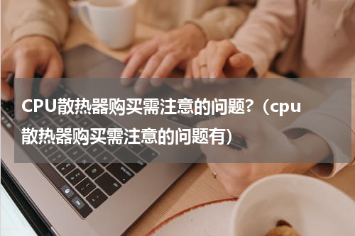 CPU散热器购买需注意的问题?（cpu散热器购买需注意的问题有）
