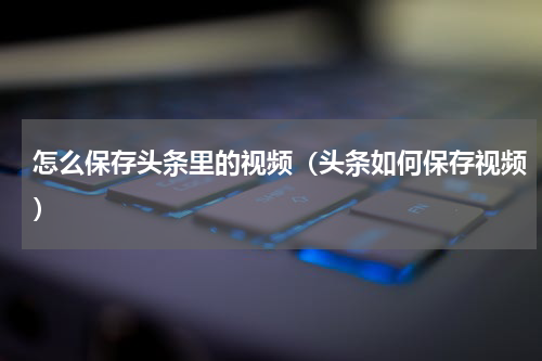 怎么保存头条里的视频（头条如何保存视频）