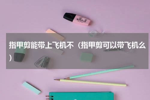 指甲剪能带上飞机不（指甲剪可以带飞机么）