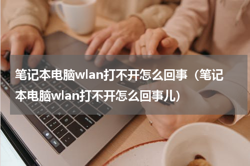 笔记本电脑wlan打不开怎么回事（笔记本电脑wlan打不开怎么回事儿）