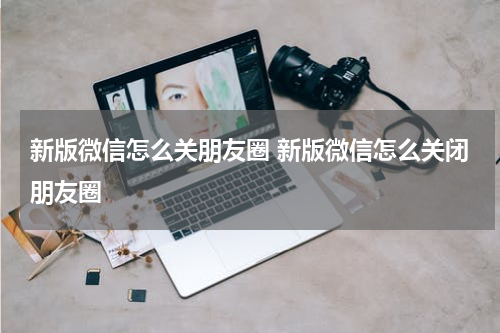 新版微信怎么关朋友圈 新版微信怎么关闭朋友圈