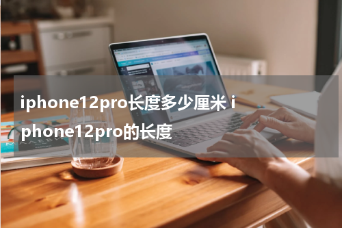 iphone12pro长度多少厘米 iphone12pro的长度