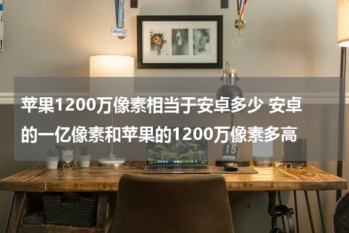 苹果1200万像素相当于安卓多少 安卓的一亿像素和苹果的1200万像素多高