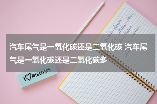 汽车尾气是一氧化碳还是二氧化碳 汽车尾气是一氧化碳还是二氧化碳多