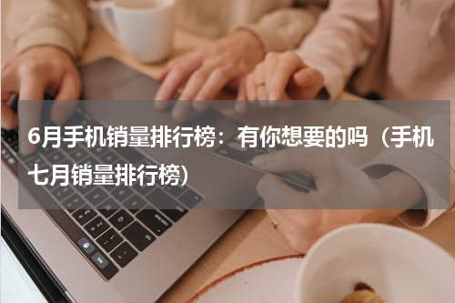 6月手机销量排行榜：有你想要的吗（手机七月销量排行榜）