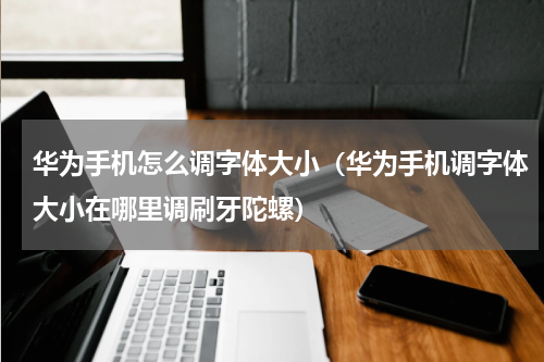 华为手机怎么调字体大小（华为手机调字体大小在哪里调刷牙陀螺）