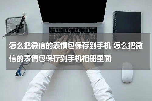 怎么把微信的表情包保存到手机 怎么把微信的表情包保存到手机相册里面