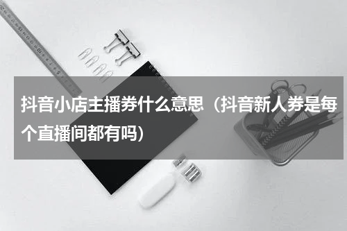 抖音小店主播券什么意思（抖音新人券是每个直播间都有吗）