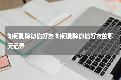 如何删除微信好友 如何删除微信好友的聊天记录