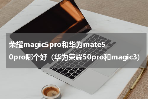 荣耀magic5pro和华为mate50pro哪个好（华为荣耀50pro和magic3）