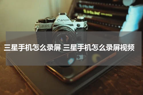 三星手机怎么录屏 三星手机怎么录屏视频