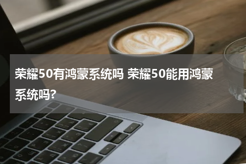 荣耀50有鸿蒙系统吗 荣耀50能用鸿蒙系统吗?