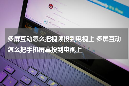 多屏互动怎么把视频投到电视上 多屏互动怎么把手机屏幕投到电视上