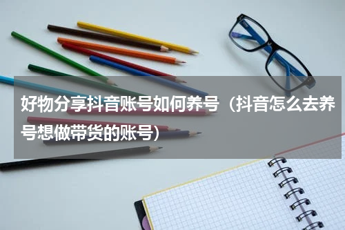 好物分享抖音账号如何养号（抖音怎么去养号想做带货的账号）