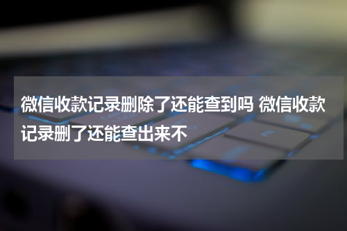 微信收款记录删除了还能查到吗 微信收款记录删了还能查出来不