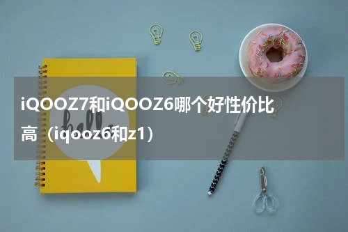 iQOOZ7和iQOOZ6哪个好性价比高（iqooz6和z1）