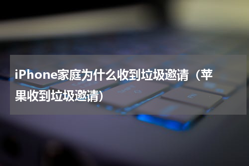 iPhone家庭为什么收到垃圾邀请（苹果收到垃圾邀请）