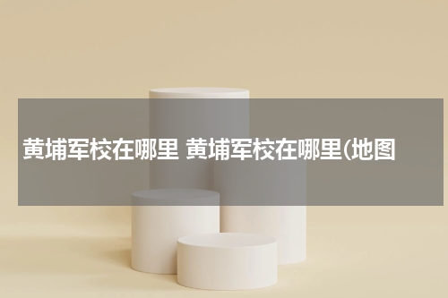 黄埔军校在哪里 黄埔军校在哪里(地图