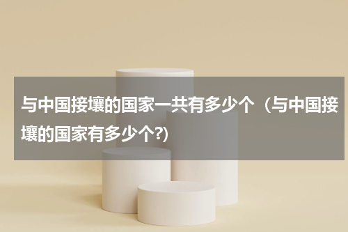 与中国接壤的国家一共有多少个（与中国接壤的国家有多少个?）
