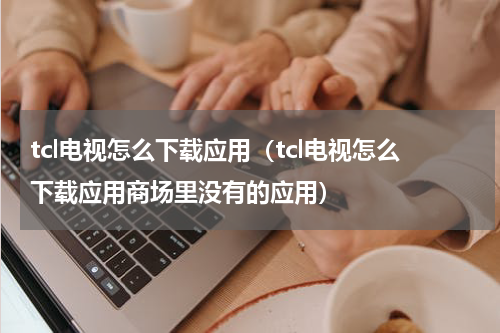 tcl电视怎么下载应用（tcl电视怎么下载应用商场里没有的应用）