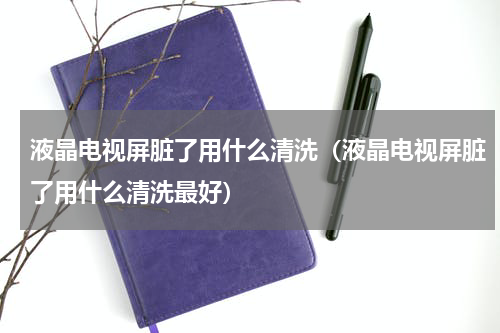 液晶电视屏脏了用什么清洗（液晶电视屏脏了用什么清洗最好）