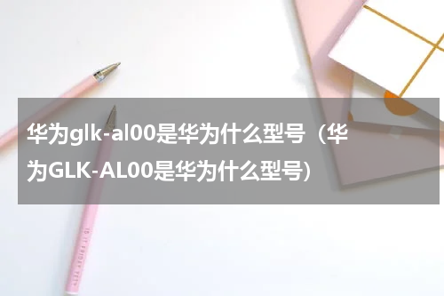 华为glk-al00是华为什么型号（华为GLK-AL00是华为什么型号）