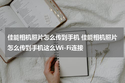 佳能相机照片怎么传到手机 佳能相机照片怎么传到手机这么Wi-Fi连接
