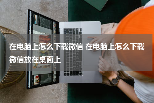 在电脑上怎么下载微信 在电脑上怎么下载微信放在桌面上