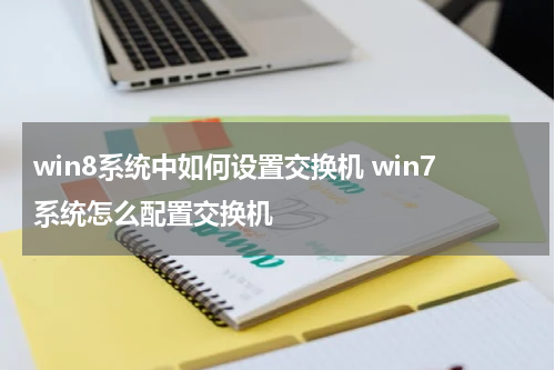 win8系统中如何设置交换机 win7系统怎么配置交换机