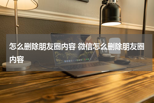 怎么删除朋友圈内容 微信怎么删除朋友圈内容