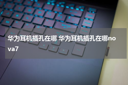 华为耳机插孔在哪 华为耳机插孔在哪nova7